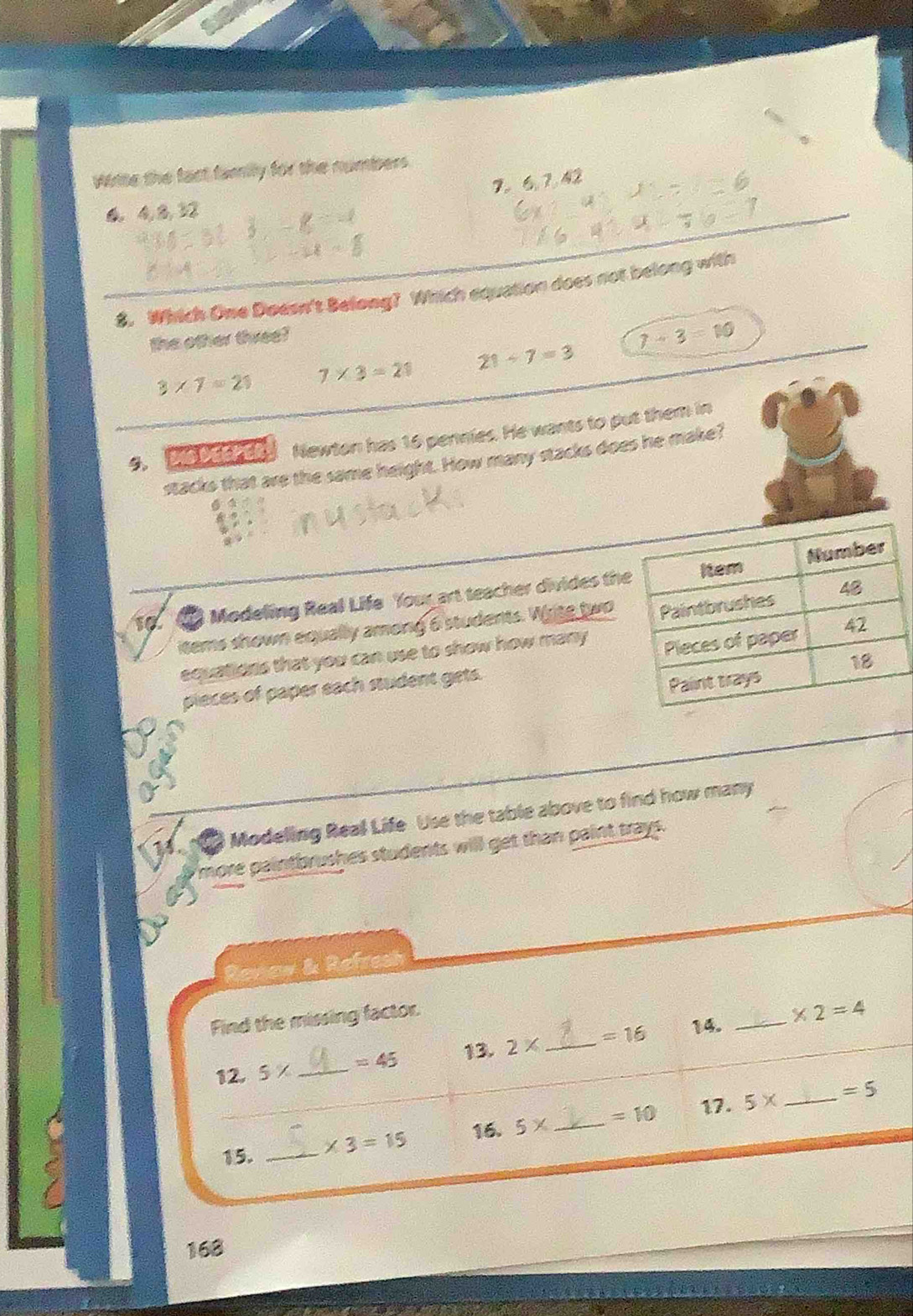 Wiite the fact family for the numbers
7 。 6, 7, 42
6, 4, 8, 32
8. Which Owe Doesn't Belong? Which equation does not belong with
the other three?
3* 7=21 7* 3=21 21/ 7=3 7+3=10
9, Do Ded de Newton has 16 pennies. He wants to put them in
stacks that are the same height. How many stacks does he make?
10 Modeling Real Life Your art teacher divides th
items shown equally among 6 students. Write two
equations that you can use to show how many 
pieces of paper sach student gets. 
Modeling Real Life Use the table above to find how many
more paintbrushes students will get than paint trays.
Renew & Refres
14. _ * 2=4
Find the missing factor.
13.
12. 5* _  =45 2* _  =16
5* _  =5
C
15. __ * 3=15 16. 5* _  =10 17.
168