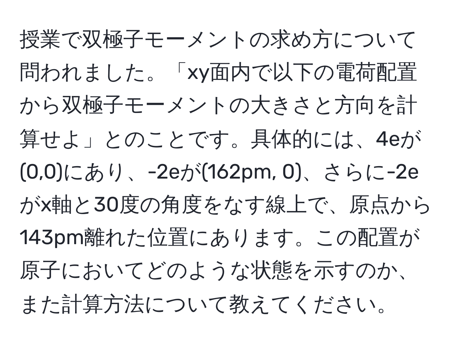 授業で双極子モーメントの求め方について問われました。「xy面内で以下の電荷配置から双極子モーメントの大きさと方向を計算せよ」とのことです。具体的には、4eが(0,0)にあり、-2eが(162pm, 0)、さらに-2eがx軸と30度の角度をなす線上で、原点から143pm離れた位置にあります。この配置が原子においてどのような状態を示すのか、また計算方法について教えてください。