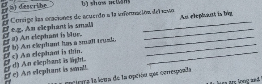 describe b) show actions 
Corrige las oraciones de acuerdo a la información del texto. 
e.g. An elephant is small _An elephant is big 
a) An elephant is blue. 
_ 
b) An elephant has a small trunk._ 
_ 
c) An elephant is thin. 
d) An elephant is light. 
_ 
c) An elephant is small. 
encierra la letra de la opción que corresponda. 
lgs are long and .