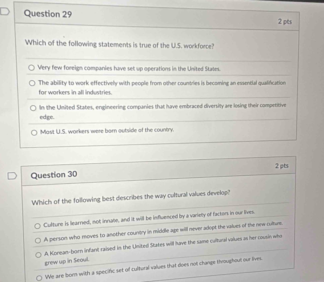 Which of the following statements is true of the U.S. workforce?
Very few foreign companies have set up operations in the United States.
The ability to work effectively with people from other countries is becoming an essential qualification
for workers in all industries.
In the United States, engineering companies that have embraced diversity are losing their competitive
edge.
Most U.S. workers were born outside of the country.
Question 30 2 pts
Which of the following best describes the way cultural values develop?
Culture is learned, not innate, and it will be influenced by a variety of factors in our lives.
A person who moves to another country in middle age will never adopt the values of the new culture.
A Korean-born infant raised in the United States will have the same cultural values as her cousin who
grew up in Seoul.
We are born with a specifc set of cultural values that does not change throughout our lives.