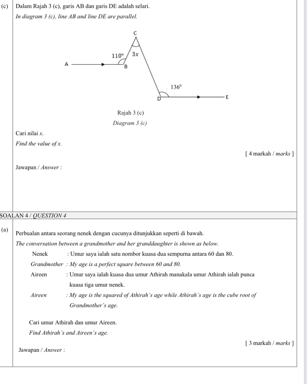 Dalam Rajah 3 (c), garis AB dan garis DE adalah selari.
In diagram . 3(c c), line AB and line DE are parallel.
Rajah 3(c)
Diagram 3(c)
Cari nilai x.
Find the value of x.
[ 4 markah / marks ]
Jawapan / Answer :
SOALAN 4 / QUESTION 4
(a) Perbualan antara seorang nenek dengan cucunya ditunjukkan seperti di bawah.
The conversation between a grandmother and her granddaughter is shown as below.
Nenek : Umur saya ialah satu nombor kuasa dua sempurna antara 60 dan 80.
Grandmother : My age is a perfect square between 60 and 80.
Aireen : Umur saya ialah kuasa dua umur Athirah manakala umur Athirah ialah punca
kuasa tiga umur nenek.
Aireen : My age is the squared of Athirah’s age while Athirah’s age is the cube root of
Grandmother's age.
Cari umur Athirah dan umur Aireen.
Find Athirah’s and Aireen’s age.
[ 3 markah / marks ]
Jawapan / Answer :