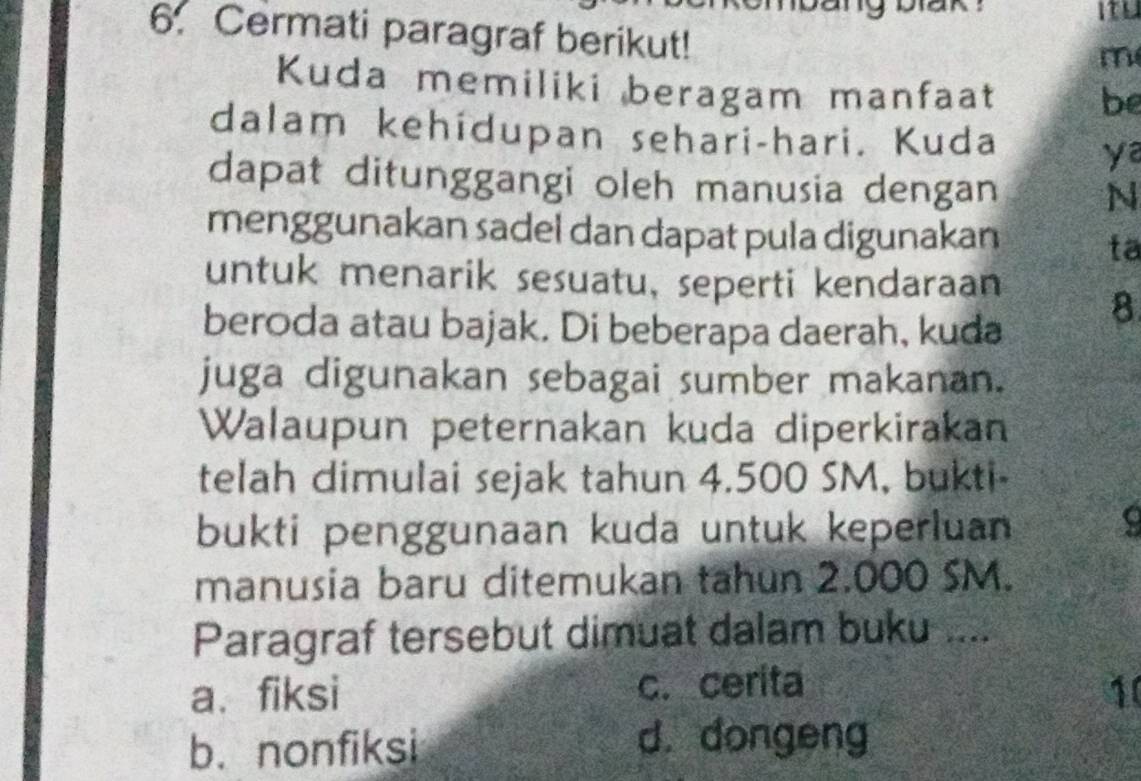 itu
6. Cermati paragraf berikut!
m
Kuda memiliki beragam manfaat be
dalam kehídupan sehari-hari. Kuda
ya
dapat ditunggangi oleh manusia dengan N
menggunakan sadel dan dapat pula digunakan
ta
untuk menarik sesuatu, seperti kendaraan
beroda atau bajak. Di beberapa daerah, kuda
8
juga digunakan sebagai sumber makanan.
Walaupun peternakan kuda diperkirakan
telah dimulai sejak tahun 4.500 SM, bukti-
bukti penggunaan kuda untuk keperluan
a
manusia baru ditemukan tahun 2.000 SM.
Paragraf tersebut dimuat dalam buku ....
a、fiksi c. cerita 10
b. nonfiksi
d. dongeng