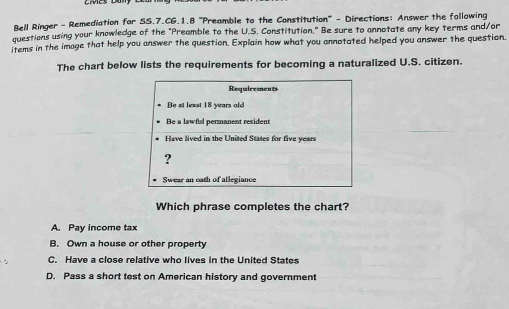 Civies Daly
Bell Ringer - Remediation for SS.7.CG.1.8 "Preamble to the Constitution" - Directions: Answer the following
questions using your knowledge of the "Preamble to the U.S. Constitution." Be sure to annotate any key terms and/or
items in the image that help you answer the question. Explain how what you annotated helped you answer the question.
The chart below lists the requirements for becoming a naturalized U.S. citizen.
Requirements
Be at least 18 years old
Be a lawful permanent resident
Have lived in the United States for five years
?
Swear an oath of allegiance
Which phrase completes the chart?
A. Pay income tax
B. Own a house or other property
C. Have a close relative who lives in the United States
D. Pass a short test on American history and government