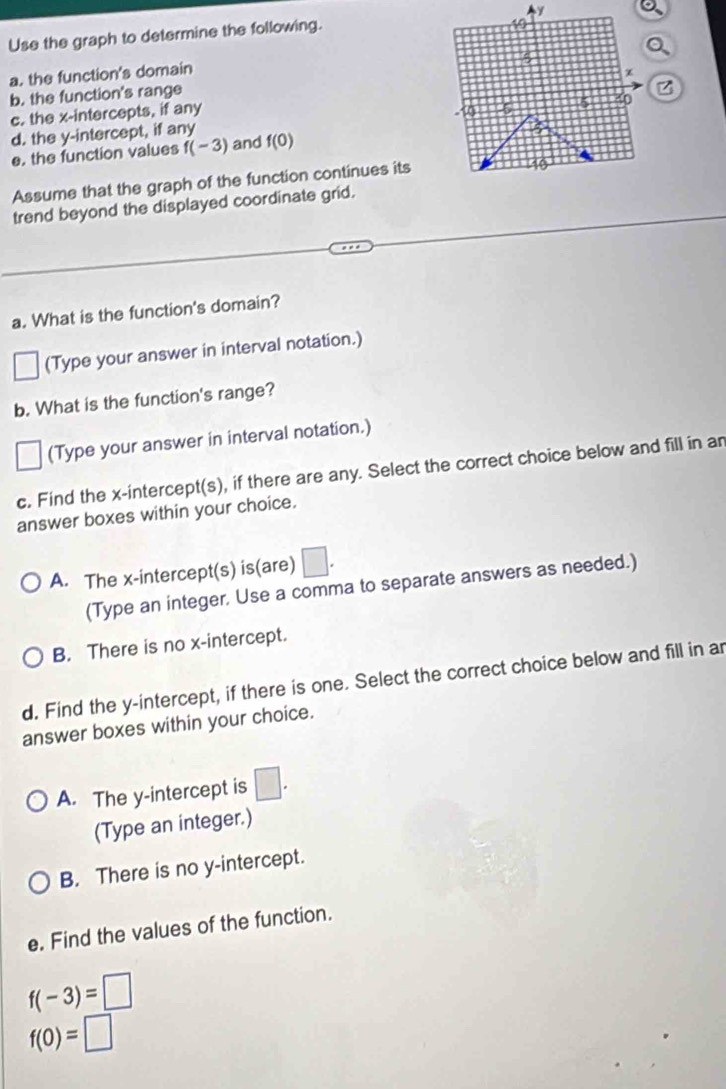Use the graph to determine the following. y
。
5
a. the function's domain x
b. the function's range
c. the x-intercepts, if any
-10 5 5 to
d. the y-intercept, if any f(0)
e. the function values f(-3) and
Assume that the graph of the function continues its
40
trend beyond the displayed coordinate grid.
a. What is the function's domain?
(Type your answer in interval notation.)
b. What is the function's range?
(Type your answer in interval notation.)
c. Find the x-intercept(s), if there are any. Select the correct choice below and fill in ar
answer boxes within your choice.
A. The x-intercept(s) is(are) □. 
(Type an integer, Use a comma to separate answers as needed.)
B. There is no x-intercept.
d. Find the y-intercept, if there is one. Select the correct choice below and fill in ar
answer boxes within your choice.
A. The y-intercept is □. 
(Type an integer.)
B. There is no y-intercept.
e. Find the values of the function.
f(-3)=□
f(0)=□