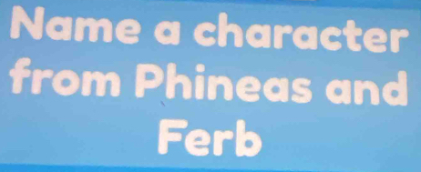 Name a character 
from Phineas and 
Ferb