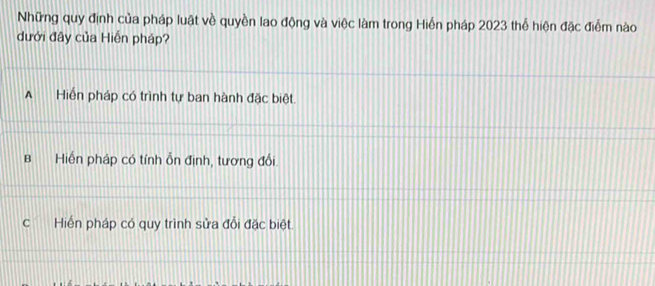 Những quy định của pháp luật về quyền lao động và việc làm trong Hiến pháp 2023 thể hiện đặc điểm nào
dưới đây của Hiến pháp?
A Hiển pháp có trình tự ban hành đặc biệt.
B Hiến pháp có tính ỗn định, tương đối.
C Hiến pháp có quy trình sửa đổi đặc biệt.