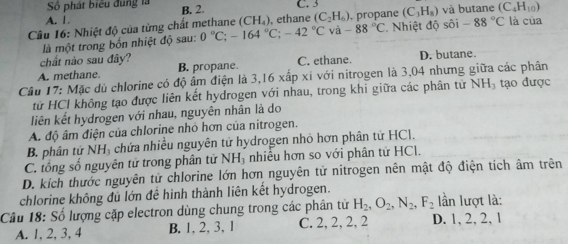 Số phát biểu đung là B. 2. C. 3
A. 1.
Câu 16: Nhiệt độ của từng chất methane (CH_4) , ethane (C_2H_6) , propane (C_3H_8) và butane (C_4H_10)
là một trong bốn nhiệt độ sau: 0°C; -164°C; -42°C và -88°C. Nhiệt độ sôi -88°C là của
chất nào sau đây? C. ethane.
D. butane.
B. propane.
A. methane.
Câu 17: Mặc dù chlorine có độ ấm điện là 3,16 xấp xỉ với nitrogen là 3,04 nhưng giữa các phân
từ HCl không tạo được liên kết hydrogen với nhau, trong khi giữa các phân tử NH_3 tạo được
liên kết hydrogen với nhau, nguyên nhân là do
A. độ âm điện của chlorine nhỏ hơn của nitrogen.
B. phân tử NH, chứa nhiều nguyên tử hydrogen nhỏ hơn phân tử HCl.
C. tổng số nguyên tử trong phân tử NH_3 nhiều hơn so với phân tử HCl.
D. kích thước nguyên tử chlorine lớn hơn nguyên tử nitrogen nên mật độ điện tích âm trên
chlorine không đủ lớn để hình thành liên kết hydrogen.
Cầu 18: Số lượng cặp electron dùng chung trong các phân tử H_2, O_2, N_2, F_2 ần lượt là:
A. 1, 2, 3, 4 B. 1, 2, 3, 1
C. 2, 2, 2, 2 D. 1, 2, 2, 1