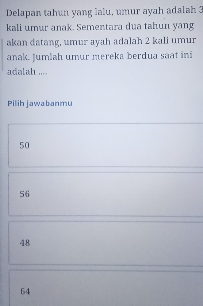 Delapan tahun yang lalu, umur ayah adalah 3
kali umur anak. Sementara dua tahun yang
akan datang, umur ayah adalah 2 kali umur
anak. Jumlah umur mereka berdua saat ini
adalah ....
Pilih jawabanmu
50
56
48
64