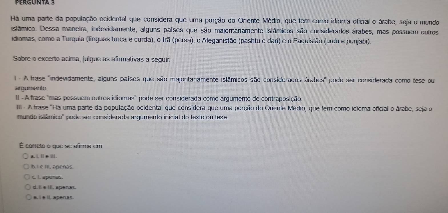 PERGUNTA 3
Há uma parte da população ocidental que considera que uma porção do Oriente Médio, que tem como idioma oficial o árabe, seja o mundo
islâmico. Dessa maneira, indevidamente, alguns países que são majoritariamente islâmicos são considerados árabes, mas possuem outros
idiomas, como a Turquia (línguas turca e curda), o Irã (persa), o Afeganistão (pashtu e dari) e o Paquistão (urdu e punjabi).
Sobre o excerto acima, julgue as afirmativas a seguir.
1 - A frase "indevidamente, alguns países que são majoritariamente islâmicos são considerados árabes” pode ser considerada como tese ou
argumento.
II - A frase “mas possuem outros idiomas” pode ser considerada como argumento de contraposição.
III - A frase "Há uma parte da população ocidental que considera que uma porção do Oriente Médio, que tem como idioma oficial o árabe, seja o
mundo islâmico" pode ser considerada argumento inicial do texto ou tese.
É correto o que se afirma em:
a. l, Ⅱ e Ⅲ.
b. I e III, apenas.
c. I, apenas.
d. Il e III, apenas.
e. I e II, apenas.