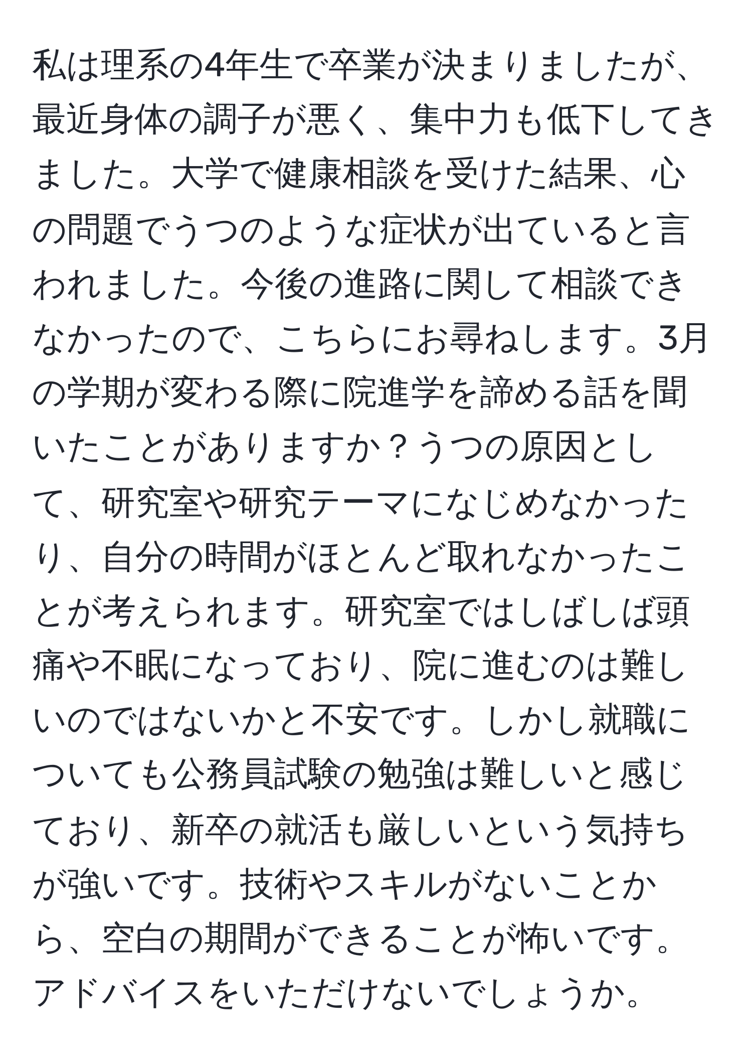 私は理系の4年生で卒業が決まりましたが、最近身体の調子が悪く、集中力も低下してきました。大学で健康相談を受けた結果、心の問題でうつのような症状が出ていると言われました。今後の進路に関して相談できなかったので、こちらにお尋ねします。3月の学期が変わる際に院進学を諦める話を聞いたことがありますか？うつの原因として、研究室や研究テーマになじめなかったり、自分の時間がほとんど取れなかったことが考えられます。研究室ではしばしば頭痛や不眠になっており、院に進むのは難しいのではないかと不安です。しかし就職についても公務員試験の勉強は難しいと感じており、新卒の就活も厳しいという気持ちが強いです。技術やスキルがないことから、空白の期間ができることが怖いです。アドバイスをいただけないでしょうか。