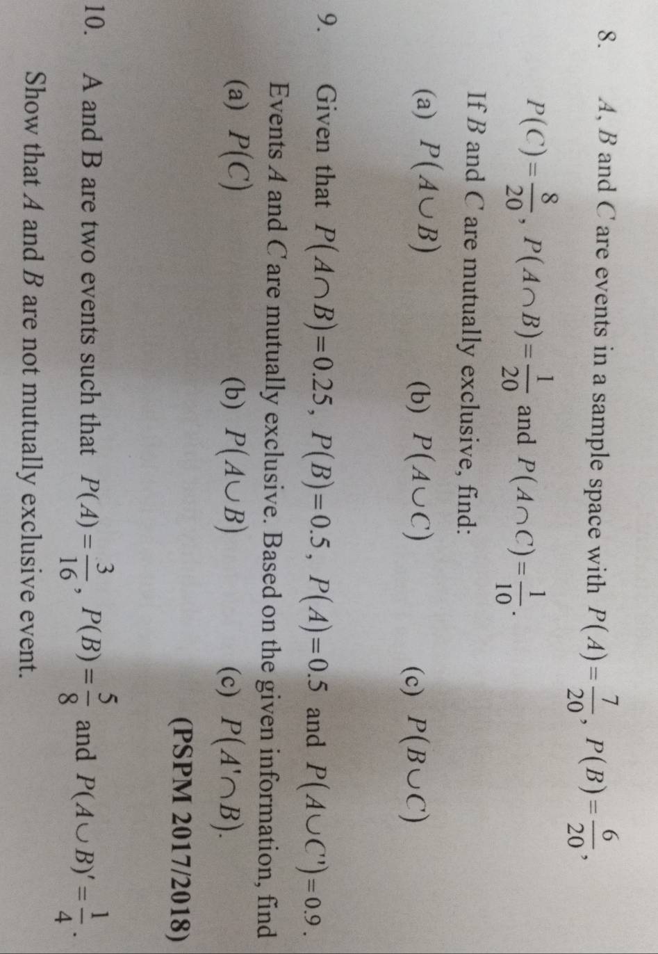 A, B and C are events in a sample space with P(A)= 7/20 , P(B)= 6/20 ,
P(C)= 8/20 , P(A∩ B)= 1/20  and P(A∩ C)= 1/10 . 
If B and C are mutually exclusive, find: 
(a) P(A∪ B) (b) P(A∪ C)
(c) P(B∪ C)
9. Given that P(A∩ B)=0.25, P(B)=0.5, P(A)=0.5 and P(A∪ C')=0.9. 
Events A and C are mutually exclusive. Based on the given information, find 
(a) P(C) (b) P(A∪ B) (c) P(A'∩ B). 
(PSPM 2017/2018) 
10. A and B are two events such that P(A)= 3/16 , P(B)= 5/8  and P(A∪ B)'= 1/4 . 
Show that A and B are not mutually exclusive event.