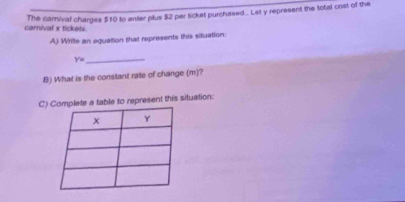 The carnival charges $10 to anter plus $2 per ticket purchased.. Let y represent the total cost of the 
carnival x tickets 
A) Write an equation that represents this situation:
Y=
_ 
B) What is the constant rate of change (m)? 
C)te a table to represent this situation: