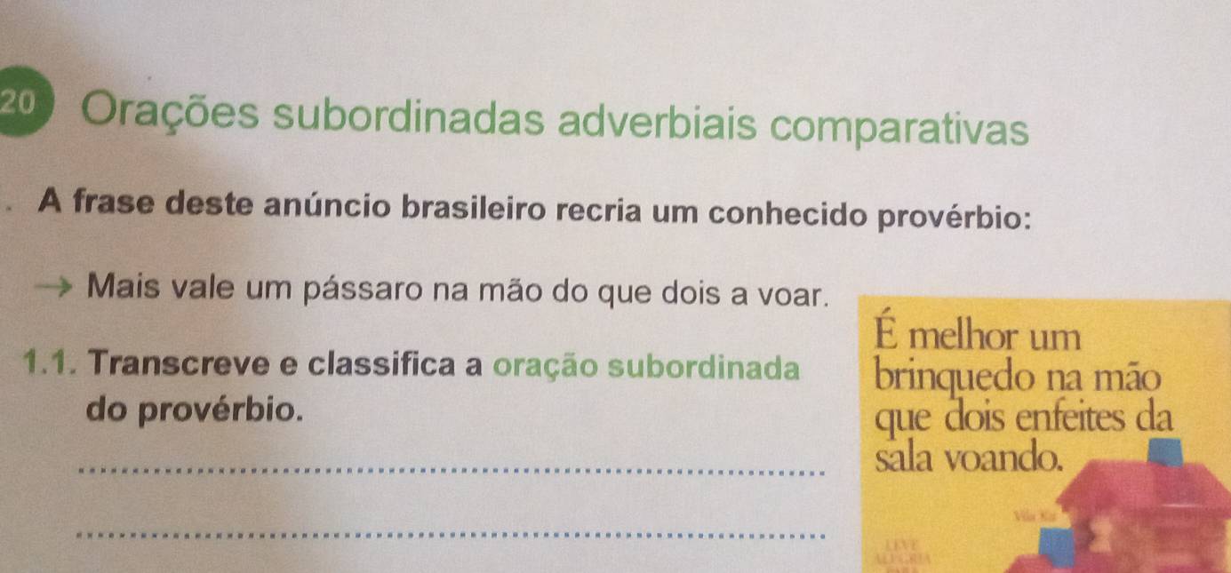 200 Orações subordinadas adverbiais comparativas 
A frase deste anúncio brasileiro recria um conhecido provérbio: 
Mais vale um pássaro na mão do que dois a voar. 
É melhor um 
1.1. Transcreve e classifica a oração subordinada brinquedo na mão 
do provérbio. 
que dois enfeites da 
_sala voando. 
_