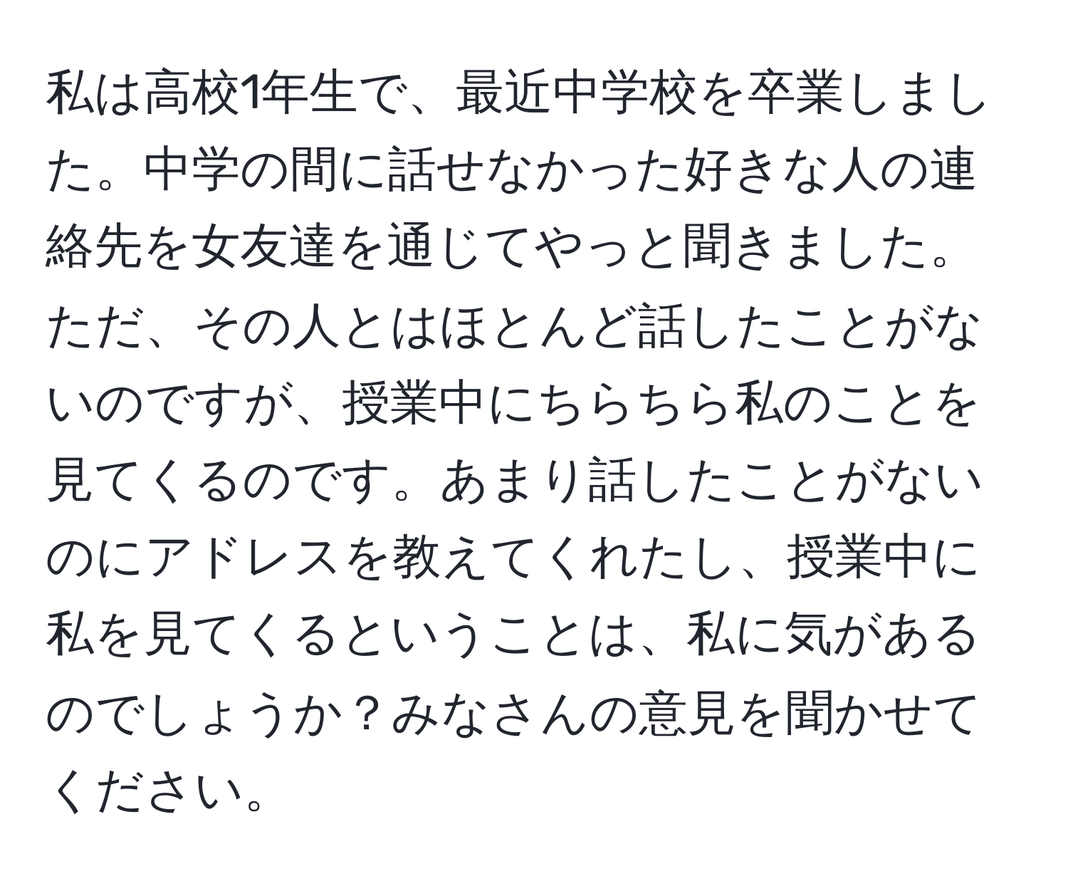 私は高校1年生で、最近中学校を卒業しました。中学の間に話せなかった好きな人の連絡先を女友達を通じてやっと聞きました。ただ、その人とはほとんど話したことがないのですが、授業中にちらちら私のことを見てくるのです。あまり話したことがないのにアドレスを教えてくれたし、授業中に私を見てくるということは、私に気があるのでしょうか？みなさんの意見を聞かせてください。