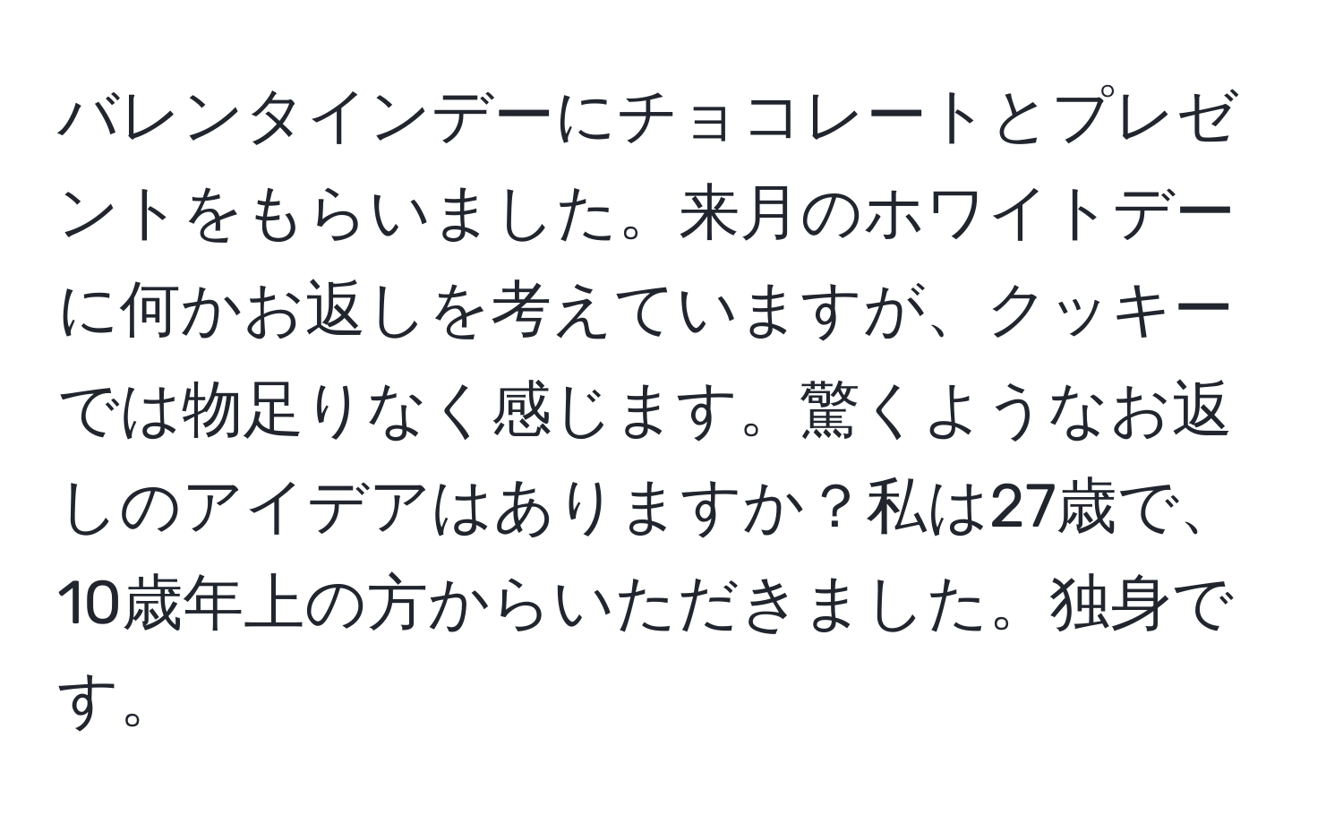 バレンタインデーにチョコレートとプレゼントをもらいました。来月のホワイトデーに何かお返しを考えていますが、クッキーでは物足りなく感じます。驚くようなお返しのアイデアはありますか？私は27歳で、10歳年上の方からいただきました。独身です。