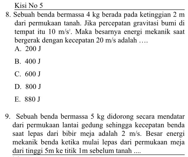 Kisi No 5
8. Sebuah benda bermassa 4 kg berada pada ketinggian 2 m
dari permukaan tanah. Jika percepatan gravitasi bumi di
tempat itu 10m/s^2. Maka besarnya energi mekanik saat
bergerak dengan kecepatan 20 m/s adalah …
A. 200 J
B. 400 J
C. 600 J
D. 800 J
E. 880 J
9. Sebuah benda bermassa 5 kg didorong secara mendatar
dari permukaan lantai gedung sehingga kecepatan benda
saat lepas dari bibir meja adalah 2 m/s. Besar energi
mekanik benda ketika mulai lepas dari permukaan meja
dari tinggi 5m ke titik 1m sebelum tanah ....