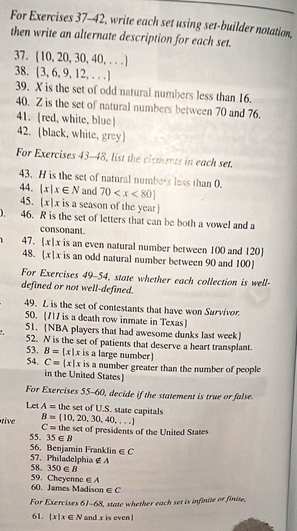 For Exercises 37-42, write each set using set-builder notation, 
then write an alternate description for each set. 
37. (10,20,30,40,...)
38.  3,6,9,12,...
39. X is the set of odd natural numbers less than 16. 
40. Z is the set of natural numbers between 70 and 76. 
41. red, white, blue 
42. black, white, grey 
For Exercises 4: 8-48, list the cisments in each set. 
43. H is the set of natural numbers less than 0. 
44.  x|x∈ N and 70
45. (x|x is a season of the year 
). 46. R is the set of letters that can be both a vowel and a 
consonant. 
1 47.  x|x x is an even natural number between 100 and 120  
48. x|x is an odd natural number between 90 and 100  
For xercises 49-54 4, state whether each collection is well- 
defined or not well-defined. 
49. L is the set of contestants that have won Survivor. 
50. // is a death row inmate in Texas 
51. NBA players that had awesome dunks last week 
52. N is the set of patients that deserve a heart transplant. 
53. B= x|x is a large number 
54. C= x|x is a number greater than the number of people 
in the United States) 
For Exercises 55-60, decide if the statement is true or false. 
Let A= the set of U.S. state capitals
C=
tive B=(10,20,30,40,...) the set of presidents of the United States 
55. 35∈ B
56. Benjamin Franklin ∈ C
57.Philadelphia ∉ A
58. 350∈ B
59. Cheyenne ∈ A
60. James Madiso n∈ C
For Exercises 61-68, state whether each set is infinite or finite. 
61.  x|x∈ N and x is even )