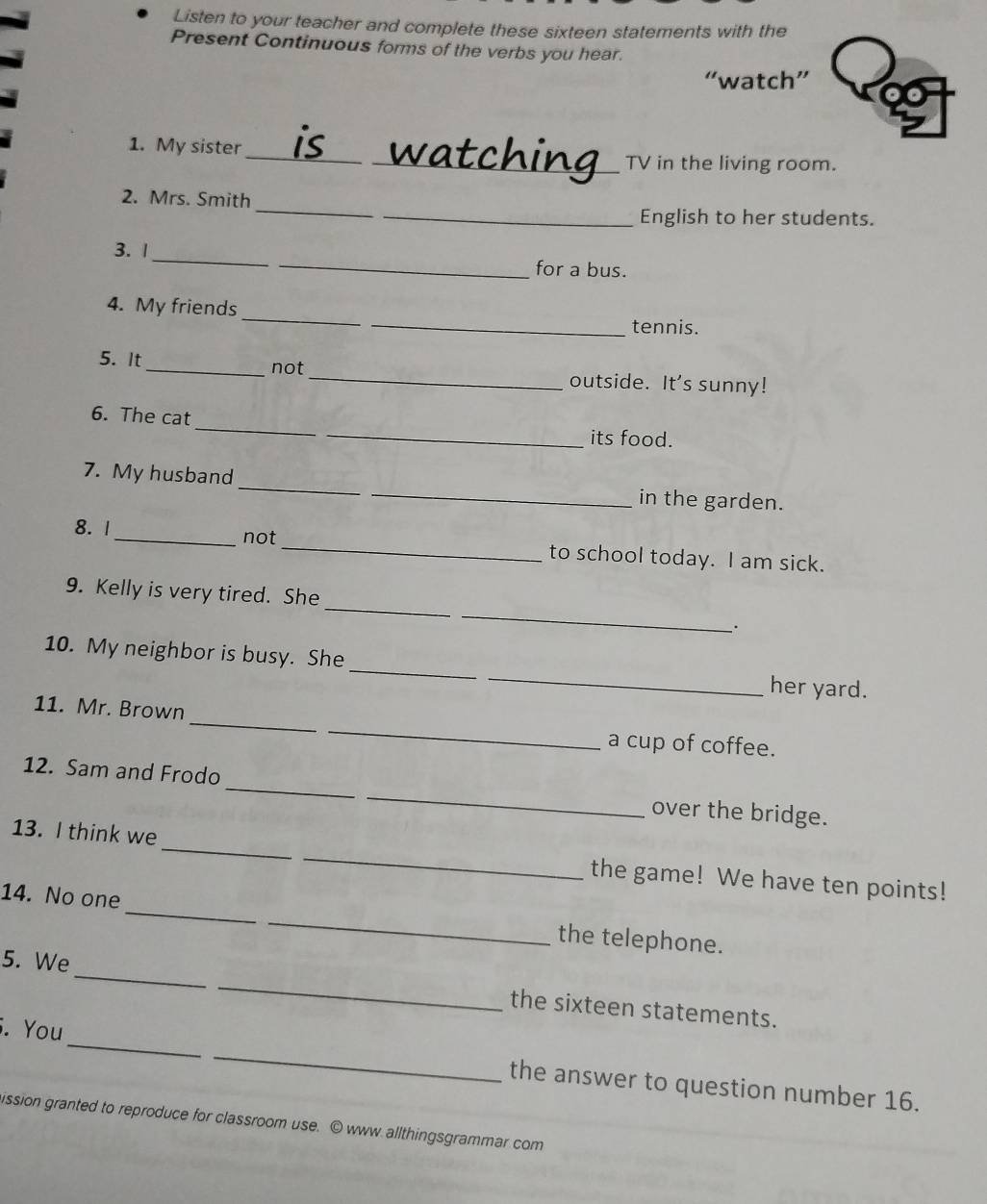 Listen to your teacher and complete these sixteen statements with the 
Present Continuous forms of the verbs you hear. 
“watch” 
1. My sister _is_ _watching TV in the living room. 
_ 
2. Mrs. Smith 
English to her students. 
_ 
_ 
3. 1 
for a bus. 
_ 
4. My friends 
_tennis. 
5. It_ not_ outside. It's sunny! 
6. The cat_ _its food. 
7. My husband_ _in the garden. 
8. 1_ not_ to school today. I am sick. 
_ 
_ 
9. Kelly is very tired. She 
· 
10. My neighbor is busy. She __her yard. 
_ 
_ 
11. Mr. Brown 
a cup of coffee. 
12. Sam and Frodo_ _over the bridge. 
13. I think we_ _the game! We have ten points! 
14. No one_ _the telephone. 
5. We_ _the sixteen statements. 
. You_ _the answer to question number 16. 
ission granted to reproduce for classroom use. © www allthingsgrammar com