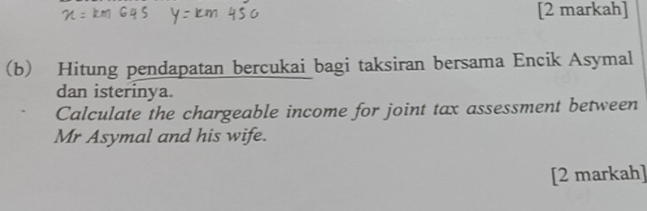 [2 markah] 
(b) Hitung pendapatan bercukai bagi taksiran bersama Encik Asymal 
dan isterinya. 
Calculate the chargeable income for joint tax assessment between 
Mr Asymal and his wife. 
[2 markah]