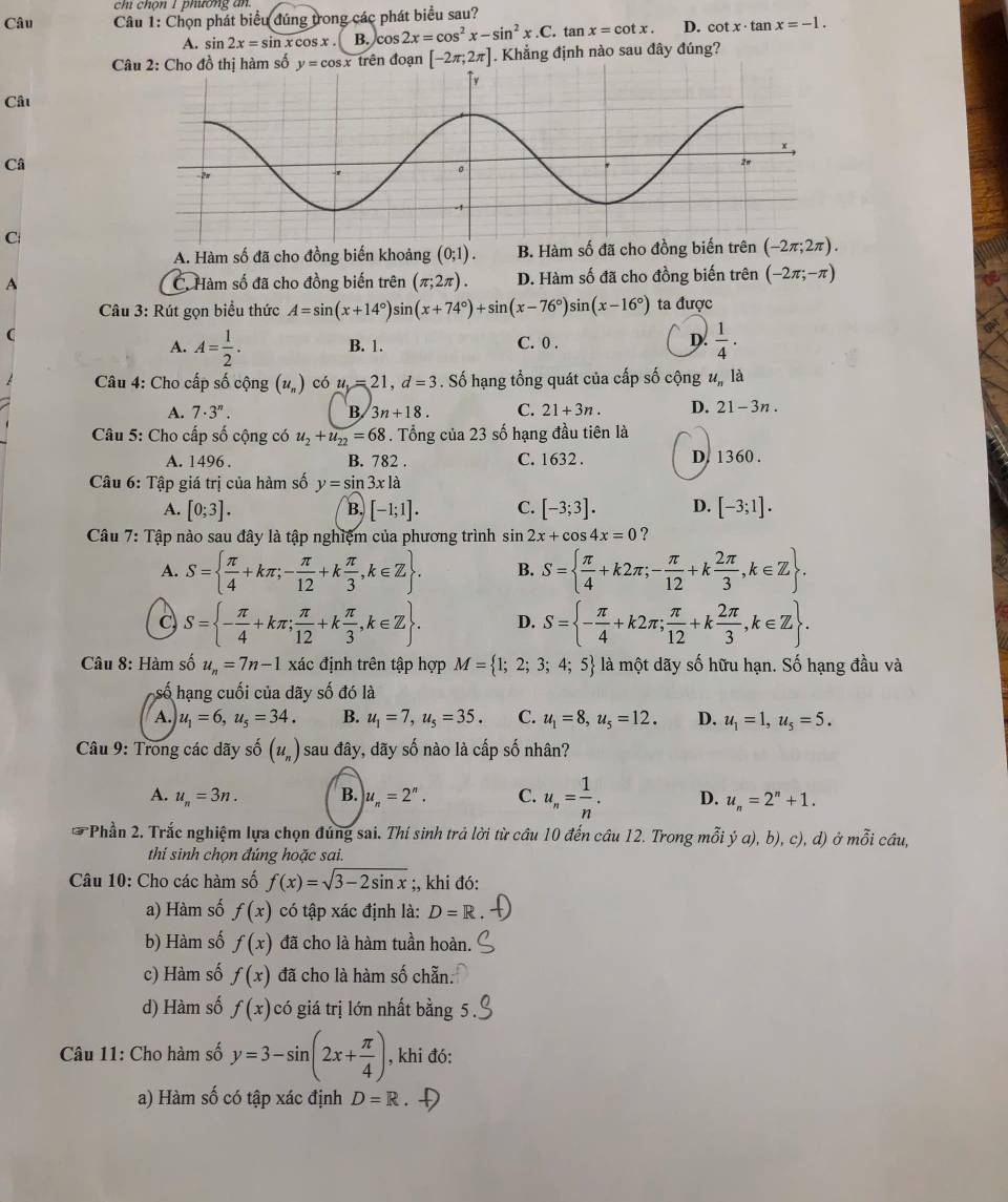 chi chọn 1 phương an
Câu  Câu 1: Chọn phát biểu đúng trong các phát biểu sau?
A. sin 2x=sin xcos x. B. c s2x=cos^2x-sin^2x.C.tan x=cot x. D. cot x· tan x=-1.
Câu 2: Cho đồ thị hàm số y=cos x trên đoạn [-2π ;2π ]. Khẳng định nào sau đây đúng?
Câu
Câ
C
A. Hàm số đã cho đồng biến khoảng (0;1). B. Hàm số đã cho đồng
A C. Hàm số đã cho đồng biến trên (π ;2π ). D. Hàm số đã cho đồng biến trên (-2π ;-π )
Câu 3: Rút gọn biểu thức A=sin (x+14°)sin (x+74°)+sin (x-76°)sin (x-16°) ta được
(
A. A= 1/2 . B. 1. C. 0 . D.  1/4 ·
Câu 4: Cho cấp số cộng (u_n) có u=21,d=3. Số hạng tổng quát của cấp số cộng u_n là
A. 7· 3^n. B 3n+18. C. 21+3n. D. 21-3n
Câu 5: Cho cấp số cộng có u_2+u_22=68. Tổng của 23 số hạng đầu tiên là
A. 1496 . B. 782 . C. 1632 . D. 1360.
Câu 6: Tập giá trị của hàm số y=sin 3xla
A. [0;3]. [-1;1]. C. [-3;3]. D. [-3;1].
B.
Câu 7: Tập nào sau đây là tập nghiệm của phương trình sin 2x+cos 4x=0 ?
A. S=  π /4 +kπ ;- π /12 +k π /3 ,k∈ Z . B. S=  π /4 +k2π ;- π /12 +k 2π /3 ,k∈ Z .
C S= - π /4 +kπ ; π /12 +k π /3 ,k∈ Z . D. S= - π /4 +k2π ; π /12 +k 2π /3 ,k∈ Z .
Câu 8: Hàm số u_n=7n-1 xác định trên tập hợp M= 1;2;3;4;5 là một dãy số hữu hạn. Số hạng đầu và
số hạng cuối của dãy số đó là
A. u_1=6,u_5=34. B. u_1=7,u_5=35. C. u_1=8,u_5=12. D. u_1=1,u_5=5.
Câu 9: Trong các dãy shat 0(u_n) sau đây, dãy số nào là cấp số nhân?
A. u_n=3n. B. u_n=2^n. C. u_n= 1/n . D. u_n=2^n+1.
Phần 2. Trắc nghiệm lựa chọn đúng sai. Thí sinh trả lời từ cầu 10 đến câu 12. Trong mỗi dot ya),b),c), ,d) )Ở mwidehat Oi câu,
thi sinh chọn đúng hoặc sai.
Câu 10: Cho các hàm số f(x)=sqrt(3-2sin x);, khi đó:
a) Hàm số f(x) có tập xác định là: D=R
b) Hàm số f(x) đã cho là hàm tuần hoàn.
c) Hàm số f(x) đã cho là hàm số chẵn.
d) Hàm số f(x) có giá trị lớn nhất bằng 5.
Câu 11: Cho hàm số y=3-sin (2x+ π /4 ) , khi đó:
a) Hàm số có tập xác định D=R D