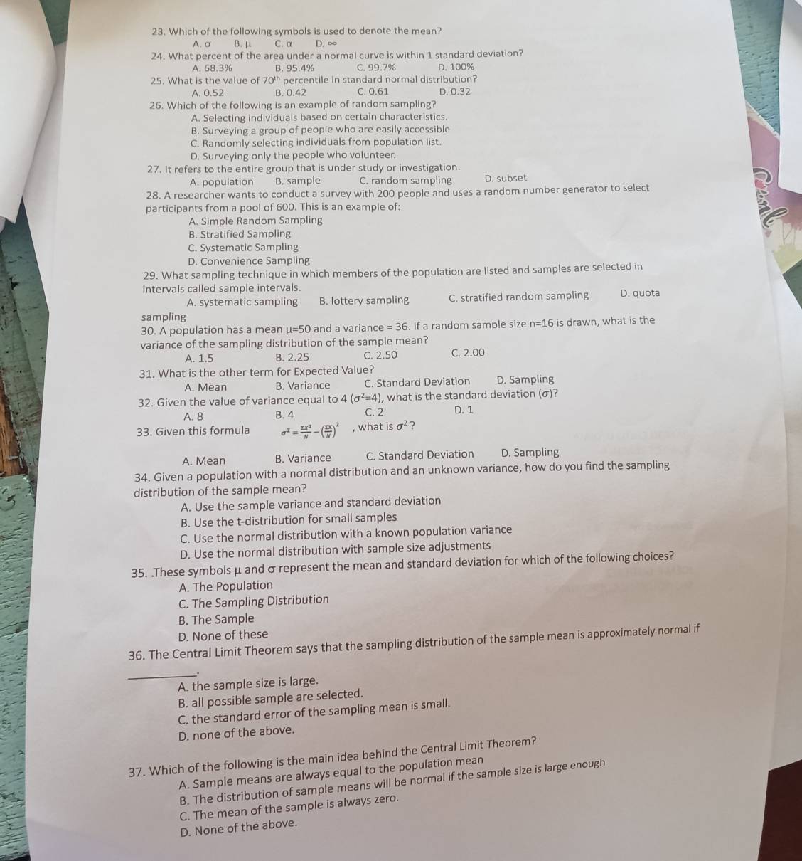 Which of the following symbols is used to denote the mean?
A. ơ B.μ C. α D. ∞
24. What percent of the area under a normal curve is within 1 standard deviation?
A. 68.3% B. 95.4% C. 99.7% D. 100%
25. What is the value of 70^(th) percentile in standard normal distribution?
A. 0.52 B. 0.42 C. 0.61 D. 0.32
26. Which of the following is an example of random sampling?
A. Selecting individuals based on certain characteristics.
B. Surveying a group of people who are easily accessible
C. Randomly selecting individuals from population list.
D. Surveying only the people who volunteer.
27. It refers to the entire group that is under study or investigation.
A. population B. sample C. random sampling D. subset
28. A researcher wants to conduct a survey with 200 people and uses a random number generator to select
participants from a pool of 600. This is an example of:
A. Simple Random Sampling
B. Stratified Sampling
C. Systematic Sampling
D. Convenience Sampling
29. What sampling technique in which members of the population are listed and samples are selected in
intervals called sample intervals. D. quota
A. systematic sampling B. lottery sampling C. stratified random sampling
sampling
30. A population has a mean mu =50 and a variance =36. If a random sample size n=16 is drawn, what is the
variance of the sampling distribution of the sample mean?
A. 1.5 B. 2.25 C. 2.50 C. 2.00
31. What is the other term for Expected Value?
A. Mean B. Variance C. Standard Deviation D. Sampling
32. Given the value of variance equal to 4(sigma^2=4) , what is the standard deviation (σ)?
A. 8 B. 4 C. 2 D. 1
33. Given this formula sigma^2= sumlimits x^2/N -( sumlimits x/N )^2 , what is sigma^2 ?
A. Mean B. Variance C. Standard Deviation D. Sampling
34. Given a population with a normal distribution and an unknown variance, how do you find the sampling
distribution of the sample mean?
A. Use the sample variance and standard deviation
B. Use the t-distribution for small samples
C. Use the normal distribution with a known population variance
D. Use the normal distribution with sample size adjustments
35. .These symbols μ and σ represent the mean and standard deviation for which of the following choices?
A. The Population
C. The Sampling Distribution
B. The Sample
D. None of these
36. The Central Limit Theorem says that the sampling distribution of the sample mean is approximately normal if
_
A. the sample size is large.
B. all possible sample are selected.
C. the standard error of the sampling mean is small.
D. none of the above.
37. Which of the following is the main idea behind the Central Limit Theorem?
A. Sample means are always equal to the population mean
B. The distribution of sample means will be normal if the sample size is large enough
C. The mean of the sample is always zero.
D. None of the above.