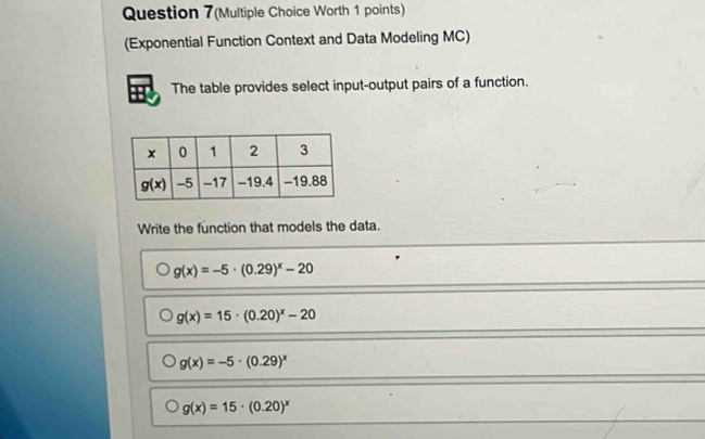 Question 7(Multiple Choice Worth 1 points)
(Exponential Function Context and Data Modeling MC)
The table provides select input-output pairs of a function.
Write the function that models the data.
g(x)=-5· (0.29)^x-20
g(x)=15· (0.20)^x-20
g(x)=-5· (0.29)^x
g(x)=15· (0.20)^x