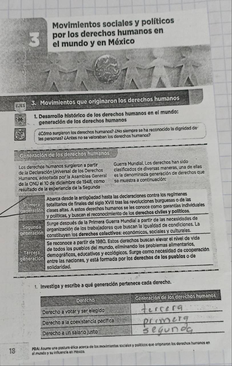 Movimientos sociales y políticos
3 por los derechos humanos en
el mundo y en México
EJES 3. Movimientos que originaron los derechos humanos
1. Desarrollo histórico de los derechos humanos en el mundo:
generación de los derechos humanos
¿Cómo surgieron los derechos humanos? ¿No siempre se ha reconocido la dignidad de
las personas? ¿Antes no se valoraban los derechos humanos?
Generación de los derechos humanos
Los derechos humanos surgleron a partir Guerra Mundial. Los derechos han sido
de la Declaración Universal de los Derechos clasificados de diversas maneras, una de ellas
Humanos, adoptada por la Asamblea General es la denominada generación de derechos que
de la ONU el 10 de diciembre de 1948, como se muestra a continuación:
resultado de la experiencia de la Ségunda
Abarca desde la antigüedad hasta las declaraciones contra los regímenes
mera totalitarios de finales del siglo XVIII tras las revoluciones burguesas o de las
clases altas. A estos derechos humanos se les conoce como garantías individuales
y políticas, y buscan el reconocimiento de los derechos civiles y políticos.
Segunda  Surge después de la Primera Guerra Mundial a partir de las necesidades de
organización de los trabajadores que buscan la igualdad de condiciones. La
generación  constituyen los derechos colectivos: económicos, sociales y culturales.
Se reconoce a partir de 1980. Estos derechos buscan elevar el nivel de vida
de todos los pueblos del mundo, eliminando los problemas alimentarios,
Tercera demográficos, educativos y ecológicos. Surge como necesidad de cooperación
generación entre las naciones, y está formada por los derechos de los pueblos o de
solidaridad.
1 Investiga y escribe a qué generación pertenece cada derecho.
PDA: Asume una postura ética acerca de los movimientos sociales y políticos que originaron los derechos humanos en
18 el mundo y su influencia en México.