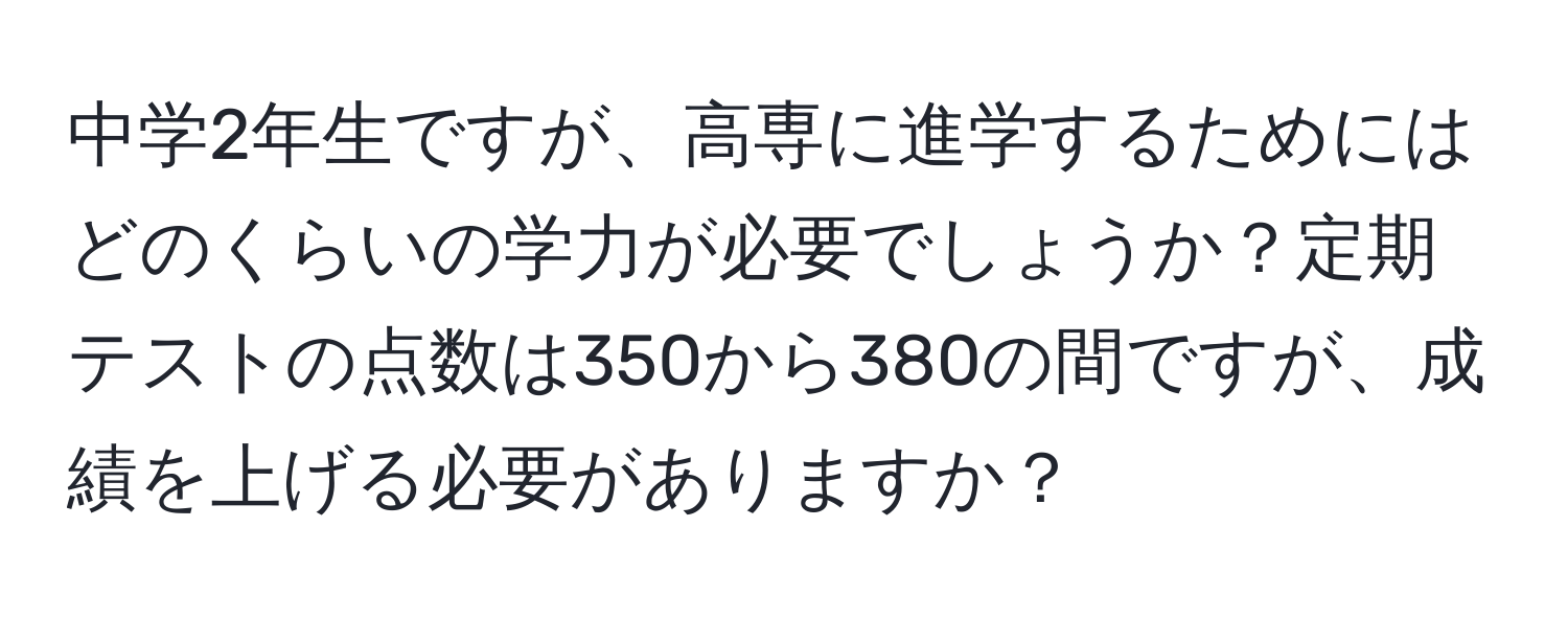 中学2年生ですが、高専に進学するためにはどのくらいの学力が必要でしょうか？定期テストの点数は350から380の間ですが、成績を上げる必要がありますか？