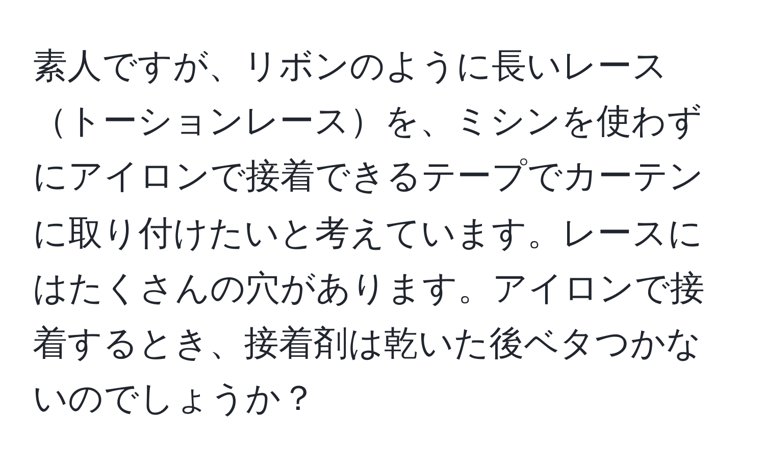 素人ですが、リボンのように長いレーストーションレースを、ミシンを使わずにアイロンで接着できるテープでカーテンに取り付けたいと考えています。レースにはたくさんの穴があります。アイロンで接着するとき、接着剤は乾いた後ベタつかないのでしょうか？