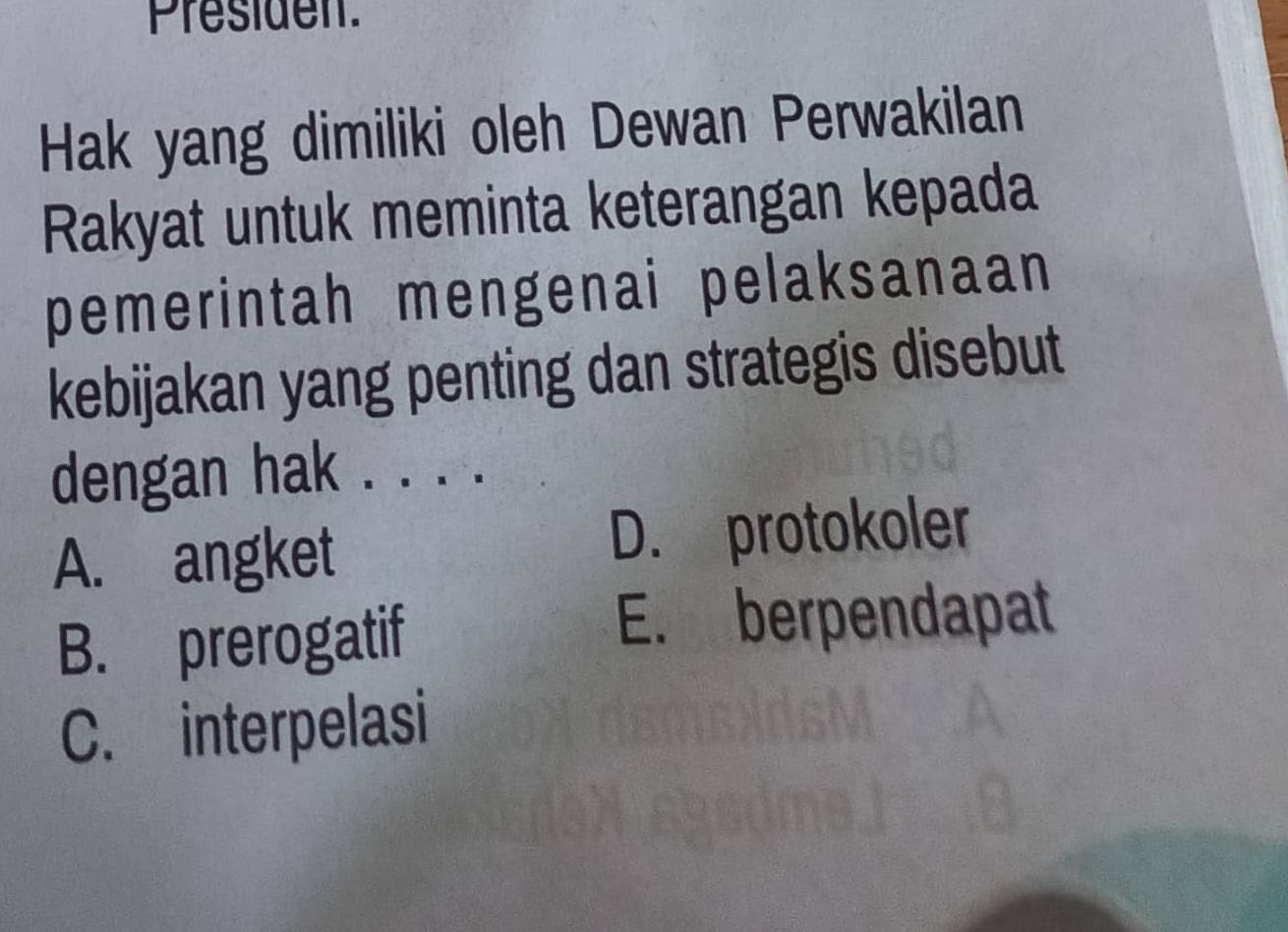 Presiden
Hak yang dimiliki oleh Dewan Perwakilan
Rakyat untuk meminta keterangan kepada
pemerintah mengenai pelaksanaan
kebijakan yang penting dan strategis disebut
dengan hak . . . .
A. angket
D. protokoler
B. prerogatif
E. berpendapat
C. interpelasi