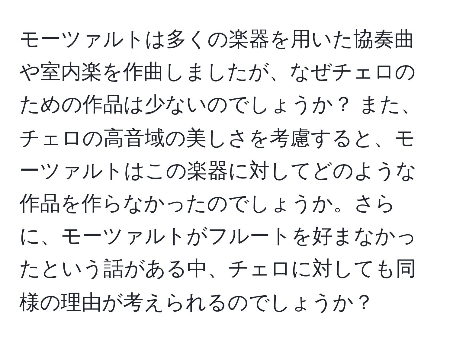 モーツァルトは多くの楽器を用いた協奏曲や室内楽を作曲しましたが、なぜチェロのための作品は少ないのでしょうか？ また、チェロの高音域の美しさを考慮すると、モーツァルトはこの楽器に対してどのような作品を作らなかったのでしょうか。さらに、モーツァルトがフルートを好まなかったという話がある中、チェロに対しても同様の理由が考えられるのでしょうか？