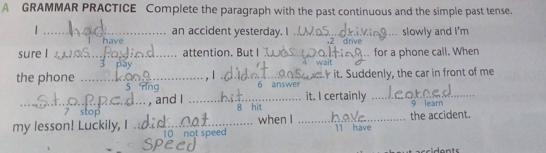 A GRAMMAR PRACTICE Complete the paragraph with the past continuous and the simple past tense. 
_an accident yesterday. I_ slowly and I'm 
have 2 drive 
sure I _attention. But I _for a phone call. When 
4 wait 
the phone_ 
, 1 ._ 
it. Suddenly, the car in front of me 
5 
6 answer 
_, and I_ 
it. I certainly_ 
8 hit 9 learn 
the accident. 
my lesson! Luckily, I . _when I _11 have 
10 not speed