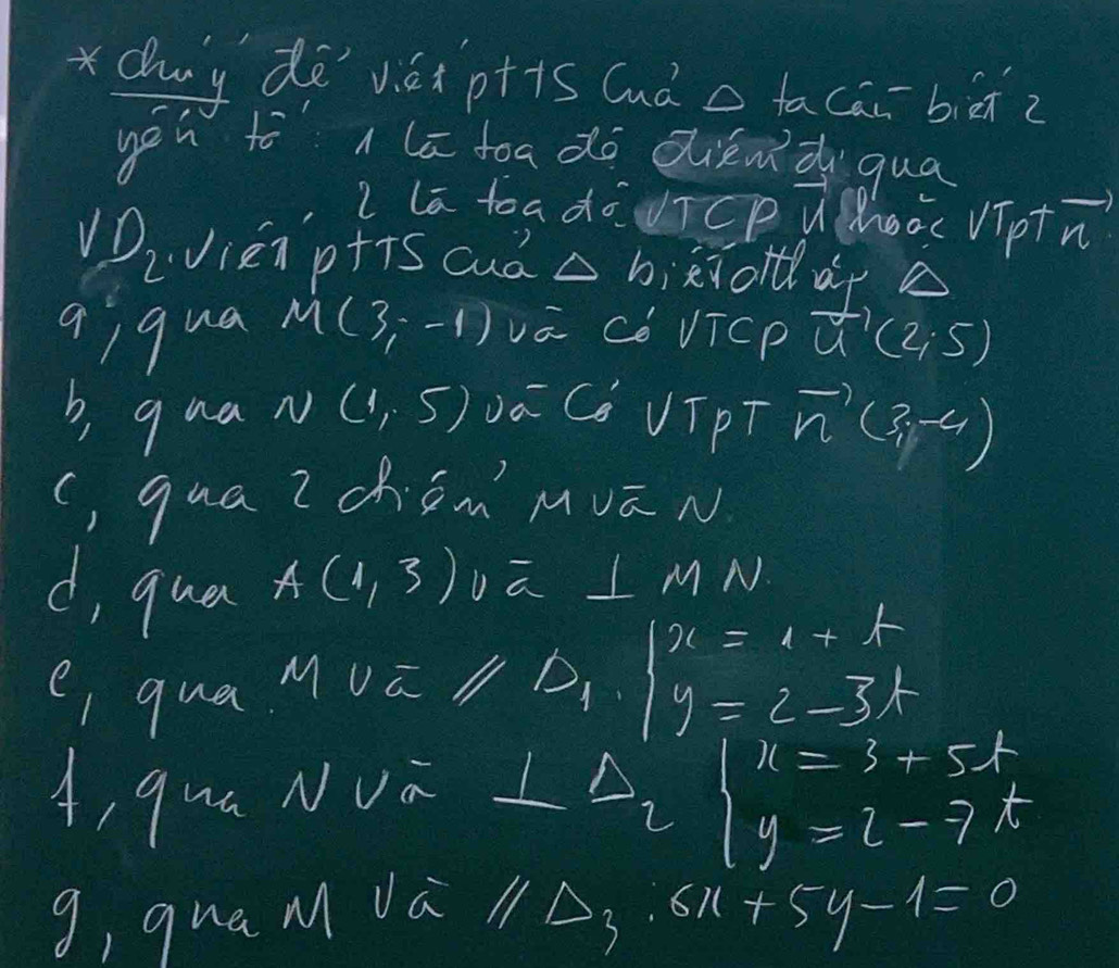 duy dē vé p++s (uà tacāibiānz 
yéu to lā toado diend qua 
l la toadouTCp Wooc VTptn) 
VDiVien p+is cud △ b ejoldlar a 
qiqua M(3,-1) vá Cè VTCPǔ to (2;5)
b, qua. N(1,5) Dá C VTpT vector n(3,-4)
(, qua Z ch Ëm´' Mvā N 
d, qua
A(1,3)va⊥ MN
e, qual M 12parallel D_1· 1beginarrayr x=1+t y=2-3tendarray / 
A, qua NVa ⊥ Delta _2beginarrayl x=3+5t y=l-7tendarray.
g, qua M da 11△ _3:6x+5y-1=0