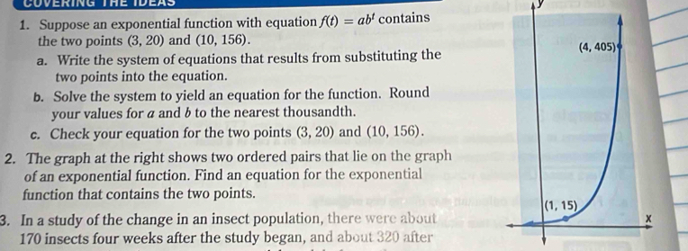 Suppose an exponential function with equation f(t)=ab^t contains
the two points (3,20) and (10,156).
a. Write the system of equations that results from substituting the
two points into the equation.
b. Solve the system to yield an equation for the function. Round
your values for a and b to the nearest thousandth.
c. Check your equation for the two points (3,20) and (10,156).
2. The graph at the right shows two ordered pairs that lie on the graph
of an exponential function. Find an equation for the exponential
function that contains the two points.
3. In a study of the change in an insect population, there were about
170 insects four weeks after the study began, and about 320 after