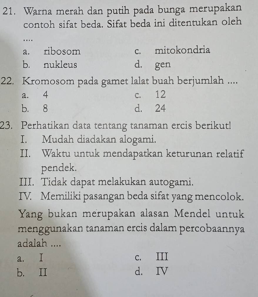 Warna merah dan putih pada bunga merupakan
contoh sifat beda. Sifat beda ini ditentukan oleh
….
a. ribosom c. mitokondria
b. nukleus d. gen
22. Kromosom pada gamet lalat buah berjumlah ....
a. 4 c. 12
b. 8 d. 24
23. Perhatikan data tentang tanaman ercis berikut!
I. Mudah diadakan alogami.
II. Waktu untuk mendapatkan keturunan relatif
pendek.
III. Tidak dapat melakukan autogami.
IV. Memiliki pasangan beda sifat yang mencolok.
Yang bukan merupakan alasan Mendel untuk
menggunakan tanaman ercis dalam percobaannya
adalah ....
a. I c. III
b. II d. IV