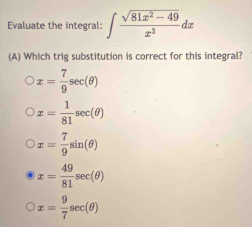 Evaluate the integral: ∈t  (sqrt(81x^2-49))/x^3 dx
(A) Which trig substitution is correct for this integral?
x= 7/9 sec (θ )
x= 1/81 sec (θ )
x= 7/9 sin (θ )
x= 49/81 sec (θ )
x= 9/7 sec (θ )