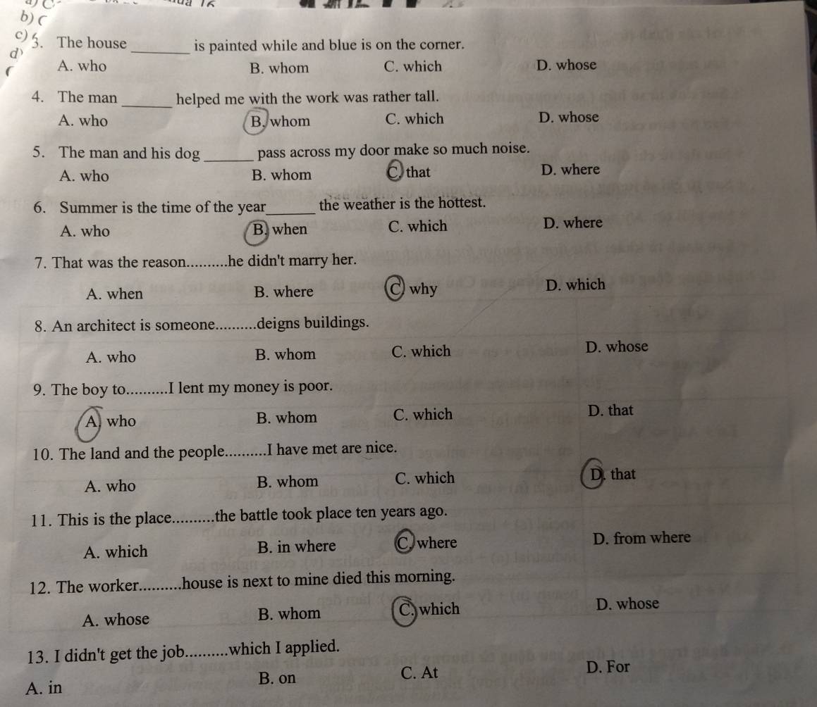 4C
b) (
c)5. The house _is painted while and blue is on the corner.
A. who B. whom C. which D. whose
4. The man _helped me with the work was rather tall.
A. who B. whom C. which D. whose
5. The man and his dog _pass across my door make so much noise.
A. who B. whom C. that D. where
6. Summer is the time of the year_ the weather is the hottest.
A. who B. when C. which D. where
7. That was the reason. _he didn't marry her.
A. when B. where C why D. which
8. An architect is someone_ deigns buildings.
A. who B. whom C. which
D. whose
9. The boy to_ is .I lent my money is poor.
A who B. whom C. which D. that
10. The land and the people. _I have met are nice.
A. who B. whom C. which D. that
11. This is the place_ the battle took place ten years ago.
A. which B. in where C. where D. from where
12. The worker _.house is next to mine died this morning.
A. whose B. whom C.which
D. whose
13. I didn't get the job_ which I applied.
A. in B. on
C. At D. For