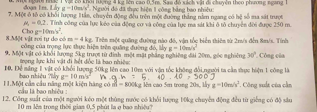 Một người nhác 1 Vật có khôi lượng 4 kg lên cao 0,5m. Sau đó xách vật di chuyên theo phương ngang 1
đoạn 1m. Lấy g=10m/s^2 *. Người đó đã thực hiện 1 công bằng bao nhiêu:
7. Một ô tô có khối lượng 1tấn, chuyển động đều trên một đường thẳng nằm ngang có hệ số ma sát trượt
mu _t=0,2. Tính công của lực kéo của động cơ và công của lực ma sát khi ô tô chuyển dời được 250 m.
Cho g=10m/s^2.
8.Một vật rơi tự do có m=4kg :. Trên một quãng đường nào đó, vận tốc biến thiên từ 2m/s đến 8m/s. Tính
công của trọng lực thực hiện trên quãng đường đó, lấy g=10m/s^2
9. Một vật có khối lượng 5kg trượt từ đinh một mặt phẳng nghiêng dài 20m, góc nghiêng 30°. Công của
trọng lực khi vật đi hết dốc là bao nhiệu:
10. Để nâng 1 vật có khối lượng 50kg lên cao 10m với vận tốc không đổi,người ta cần thực hiện 1 công là
bao nhiêu ?lấy g=10m/s^2
11.Một cần cầu nâng một kiện hàng có m=800 g lên cao 5m trong 20s, lấy g=10m/s^2. Công suất của cần
cầâu là bao nhiêu :
12. Công suất của một người kéo một thùng nước có khối lượng 10kg chuyển động đều từ giếng có độ sâu
10 m lên trong thời gian 0,5 phút la ø bao nhiêu?