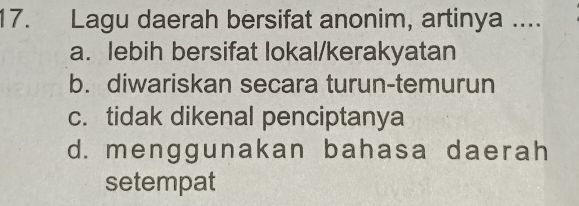 Lagu daerah bersifat anonim, artinya ....
a. lebih bersifat lokal/kerakyatan
b. diwariskan secara turun-temurun
c. tidak dikenal penciptanya
d. menggunakan bahasa daerah
setempat