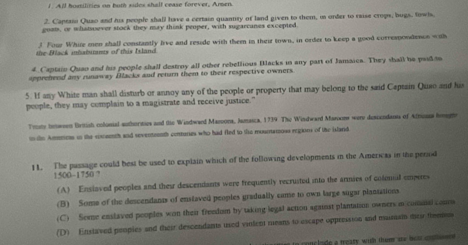 All hostilities on both sides shall cease forever, Amen.
2. Captain Quao and his people shall have a certain quantity of land given to them, in order to raise crops, bogs, fowls,
goats, or whatsoever stock they may think proper, with sugarcanes excepted.
3 Four White men shall constantly live and reside with them in their town, in order to keep a good correspondence with
the Black inhabitants of this Island.
4 Captain Quao and his people shall destroy all other rebellious Blacks in any part of Jamaica. They shall be psid to
apprehend any runaway Blacks and return them to their respective owners.
5. If any White man shall disturb or annoy any of the people or property that may belong to the said Captain Quao and his
people, they may complain to a magistrate and receive justice."
Traty between British colonial suthorities and the Windwerd Maroons, Jamaica, 1739 The Windward Maroons were descendants of Afrions hrugh
to the Americas in the sixteenth and seventeenth centuries who had fled to the mountamous regions of the island
11. The passage could best be used to explain which of the following developments in the Americas in the period
1500~1750 ?
(A) Enstaved peoples and their descendants were frequently recruited into the armies of colonal empires
(B) Some of the descendants of enstaved peoples gradually came to own large sugar plantations.
(C) Soe enslaved peoples won their freedom by taking legal action against plantation owners m comual conns
(D) Enslaved peoples and their descendants used vinient means to escape oppression and maimain their theemun
to conclude a treaty with them are beat co t bimed .