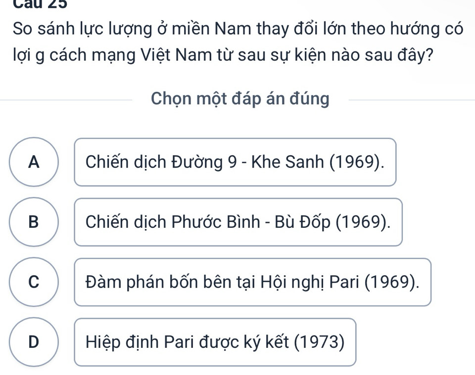 So sánh lực lượng ở miền Nam thay đổi lớn theo hướng có
lợi g cách mạng Việt Nam từ sau sự kiện nào sau đây?
Chọn một đáp án đúng
A Chiến dịch Đường 9 - Khe Sanh (1969).
B Chiến dịch Phước Bình - Bù Đốp (1969).
C Đàm phán bốn bên tại Hội nghị Pari (1969).
D Hiệp định Pari được ký kết (1973)