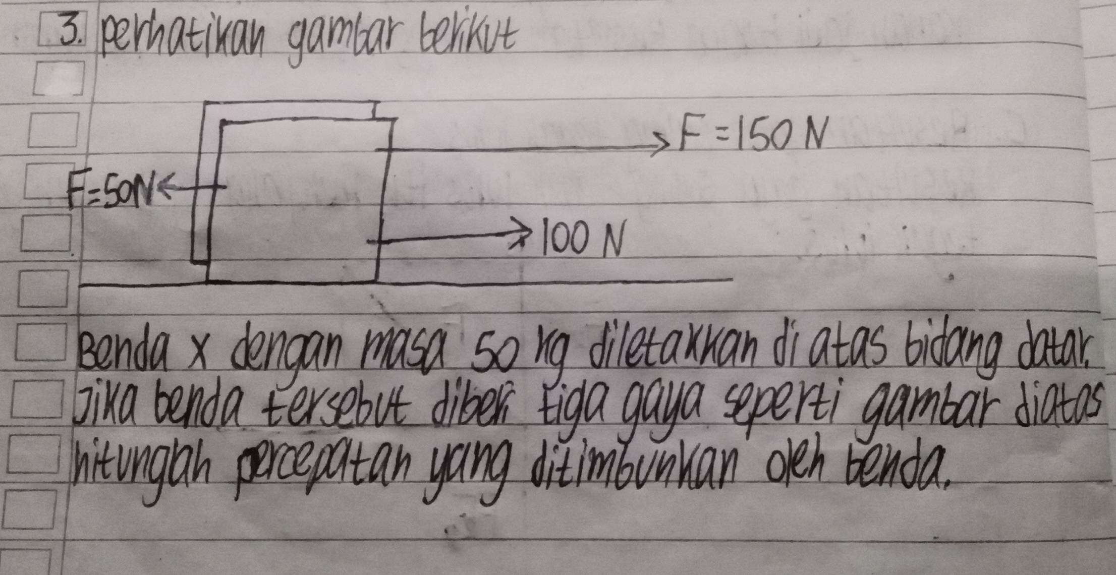 perhatikan gambar berikut
F=150N
F=50N
100N
Benda x dengan masa so rg diletaxuan diatas bidang datar. 
Jika benda tersebut diber tiga gaya seperti gambar diatas 
hitinglah percepatan yang ditimbunkan oeh benda.