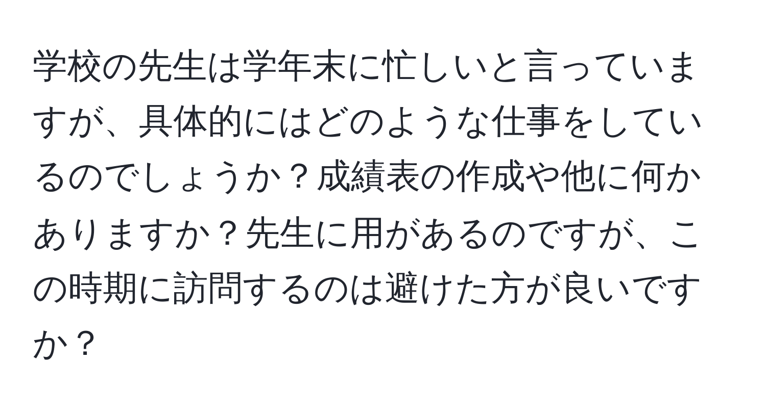 学校の先生は学年末に忙しいと言っていますが、具体的にはどのような仕事をしているのでしょうか？成績表の作成や他に何かありますか？先生に用があるのですが、この時期に訪問するのは避けた方が良いですか？