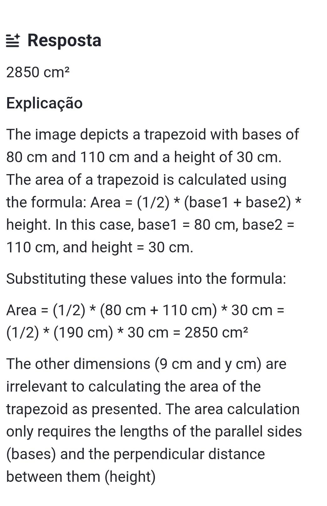 Resposta
2850cm^2
Explicação 
The image depicts a trapezoid with bases of
80 cm and 110 cm and a height of 30 cm. 
The area of a trapezoid is calculated using 
the formula: Area=(1/2)^* (bas e1 + base2) *
height. In this case, base | =80cm , base 2=
110 cm, and h elaht =30cm. 
Substituting these values into the formula:
Area=(1/2)*(80cm+110cm)*30cm=
(1/2)*(190cm)*30cm=2850cm^2
The other dimensions (9 cm and y cm) are 
irrelevant to calculating the area of the 
trapezoid as presented. The area calculation 
only requires the lengths of the parallel sides 
(bases) and the perpendicular distance 
between them (height)