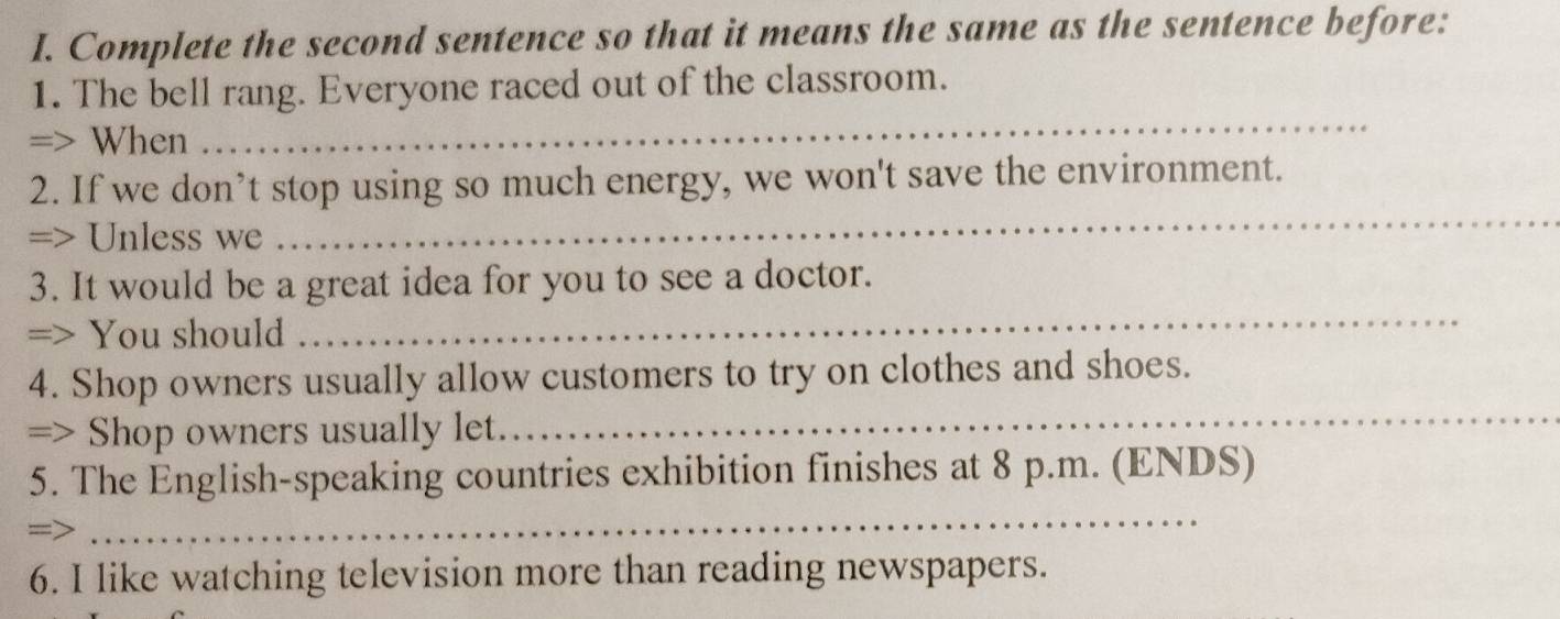 Complete the second sentence so that it means the same as the sentence before: 
1. The bell rang. Everyone raced out of the classroom. 
=> When 
_ 
_ 
2. If we don’t stop using so much energy, we won't save the environment. 
=> Unless we 
_ 
3. It would be a great idea for you to see a doctor. 
=> You should 
4. Shop owners usually allow customers to try on clothes and shoes. 
=> Shop owners usually let. 
_ 
5. The English-speaking countries exhibition finishes at 8 p.m. (ENDS) 
=> 
_ 
6. I like watching television more than reading newspapers.