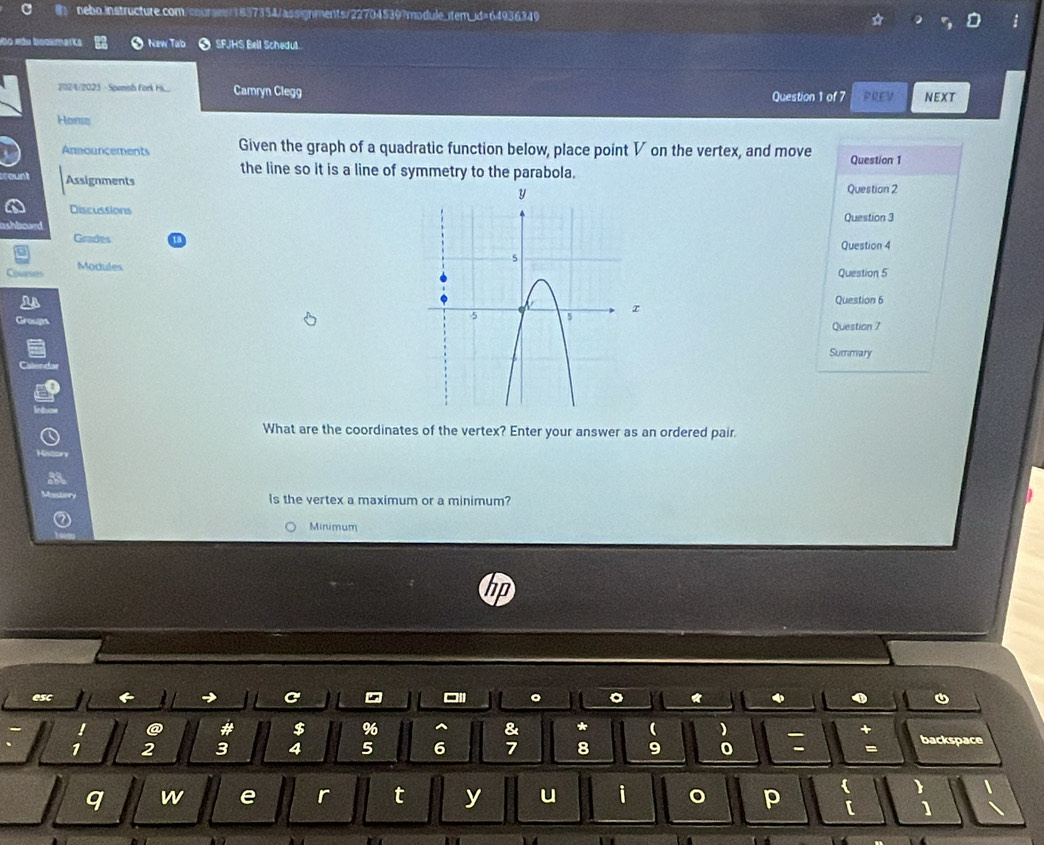 Do mdu bookmarks New Tab SFJHS Bell Schedut. 
2024/2025 - Spansh fork Hii... Camryn Clegg Question 1 of 7 PREV NEXT 
Home 
Anmouncements Given the graph of a quadratic function below, place point V on the vertex, and move Question 1 
the line so it is a line of symmetry to the parabola. 
AssignmentsQuestion 2 
DiscussionsQuestion 3 
Grades 
Question 4 
ModulesQuestion 5 
Question 6 
Question 7 
Summary 
What are the coordinates of the vertex? Enter your answer as an ordered pair. 
Is the vertex a maximum or a minimum? 
Minimum 
I 
esc 

! a # $ 96^(& * ( )
1 2 3 4 5 6 7 8 9 0 : + backspace 
q w e r t y u i p ) 
[ ] 、