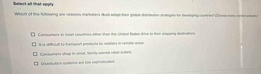 Select all that apply
Which of the following are reasons marketers must adapt their global distribution strategies for developing countries? (Choose every correct answer.)
Consumers in most countries other than the United States drive to their shopping destinations.
It is difficult to transport products to retailers in remote areas.
Consumers shop in small, family-owned retail outlets.
Distribution systems are too sophisticated.