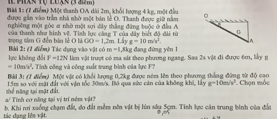 PHAN Tụ LUạN (3 điểm) 
Bài 1: (1 điểm) Một thanh OA dài 2m, khối lượng 4 kg, một đầu 
được gắn vào trần nhà nhờ một bản lề O. Thanh được giữ nằm 
nghiêng một góc α nhờ một sợi dây thẳng đứng buộc ở đầu A 
của thanh như hình vẽ. Tính lực căng T của dây biết độ dài từ 
trọng tâm G đến bản lề O là GO=1,2m. Lấy g=10m/s^2. 
Bài 2: (1 điểm) Tác dụng vào vật có m=1, 8kg đang đứng yên 1 
lực không đổi F=12N làm vật trượt có ma sát theo phương ngang. Sau 2s vật đi được 6m, lấy g
=10m/s^2. Tính công và công suất trung bình của lực F? 
Bài 3: (1 điểm) Một vật có khối lượng 0, 2kg được ném lên theo phương thẳng đứng từ độ cao
15m so với mặt đất với vận tốc 30m/s. Bỏ qua sức cản của không khí, lấy g=10m/s^2. Chọn mốc 
thế năng tại mặt đất. 
a/ Tính cơ năng tại vị trí ném vật? 
b. Khi rơi xuống chạm đất, do đất mềm nên vật bị lún sâu 5cm. Tính lực cản trung bình của đất 
tác dụng lên vật.