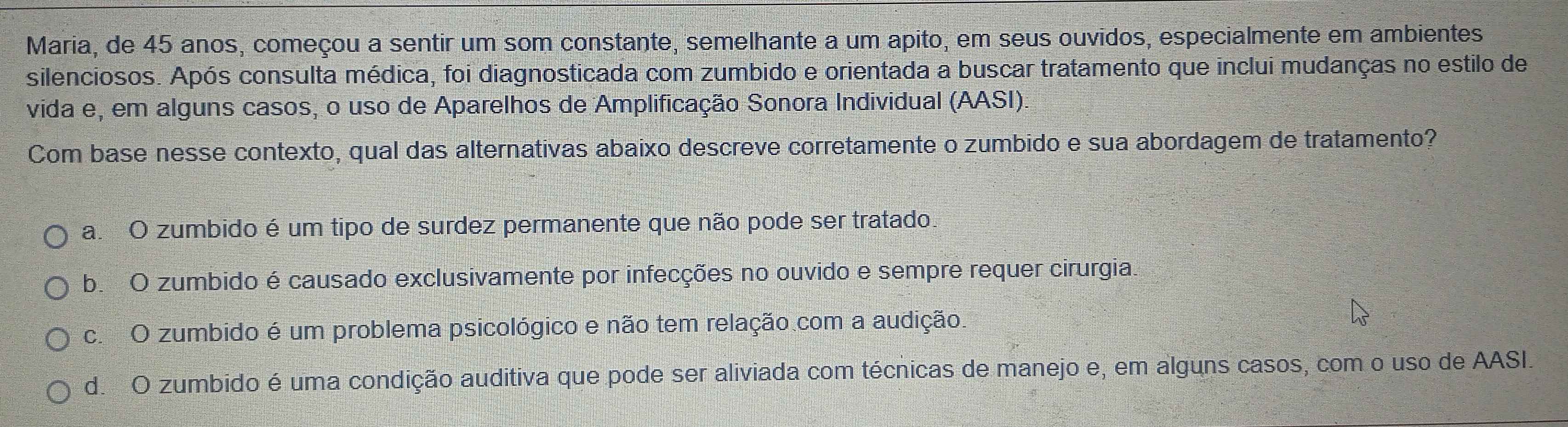 Maria, de 45 anos, começou a sentir um som constante, semelhante a um apito, em seus ouvidos, especialmente em ambientes
silenciosos. Após consulta médica, foi diagnosticada com zumbido e orientada a buscar tratamento que inclui mudanças no estilo de
vida e, em alguns casos, o uso de Aparelhos de Amplificação Sonora Individual (AASI).
Com base nesse contexto, qual das alternativas abaixo descreve corretamente o zumbido e sua abordagem de tratamento?
a. O zumbido é um tipo de surdez permanente que não pode ser tratado.
b. O zumbido é causado exclusivamente por infecções no ouvido e sempre requer cirurgia.
c. O zumbido é um problema psicológico e não tem relação com a audição
d. O zumbido é uma condição auditiva que pode ser aliviada com técnicas de manejo e, em alguns casos, com o uso de AASI.