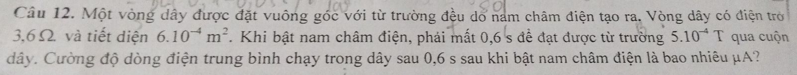 Một vòng dây được đặt vuông góc với từ trường đều do nam châm điện tạo ra. Vòng dây có điện trở
3,6 Ω. và tiết diện 6.10^(-4)m^2. Khi bật nam châm điện, phải mất 0, 6 s để đạt được từ trường 5.10^(-4)T qua cuộn
dây. Cường độ dòng điện trung bình chạy trong dây sau 0,6 s sau khi bật nam châm điện là bao nhiêu μA?